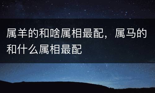 属羊的和啥属相最配，属马的和什么属相最配