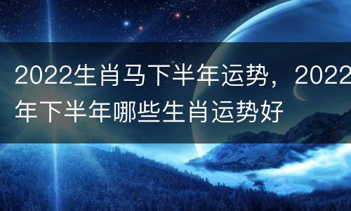 2022生肖马下半年运势，2022年下半年哪些生肖运势好