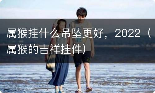 属猴挂什么吊坠更好，2022（属猴的吉祥挂件）