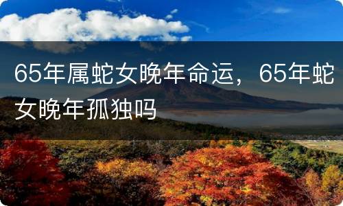 65年属蛇女晚年命运，65年蛇女晚年孤独吗