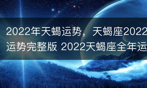 2022年天蝎运势，天蝎座2022运势完整版 2022天蝎座全年运势完整版