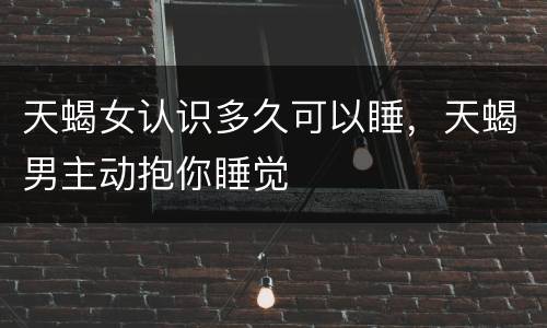 天蝎女认识多久可以睡，天蝎男主动抱你睡觉