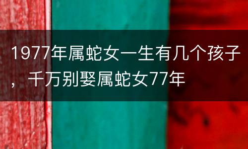 1977年属蛇女一生有几个孩子，千万别娶属蛇女77年