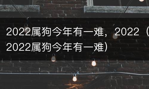 2022属狗今年有一难，2022（2022属狗今年有一难）