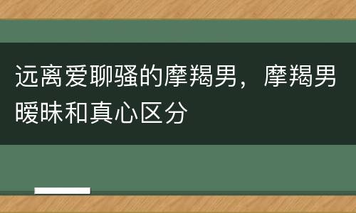 远离爱聊骚的摩羯男，摩羯男暧昧和真心区分