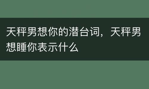 天秤男想你的潜台词，天秤男想睡你表示什么