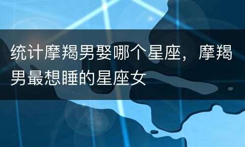 统计摩羯男娶哪个星座，摩羯男最想睡的星座女