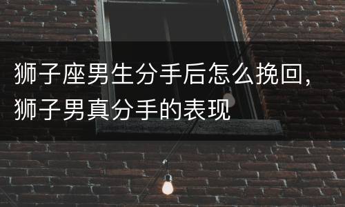 狮子座男生分手后怎么挽回，狮子男真分手的表现