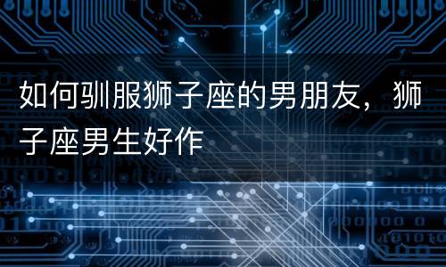 如何驯服狮子座的男朋友，狮子座男生好作