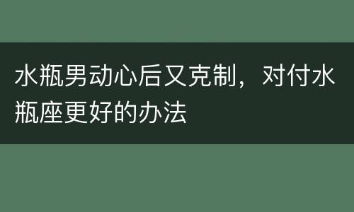 水瓶男动心后又克制，对付水瓶座更好的办法