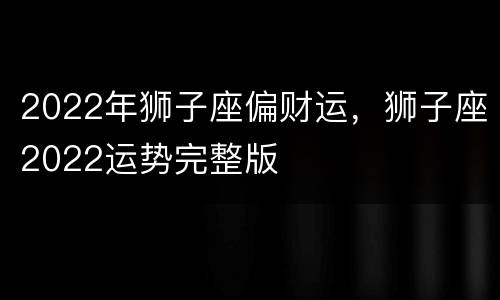 2022年狮子座偏财运，狮子座2022运势完整版