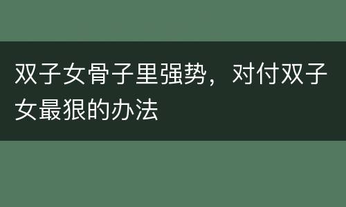 双子女骨子里强势，对付双子女最狠的办法