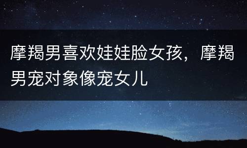摩羯男喜欢娃娃脸女孩，摩羯男宠对象像宠女儿