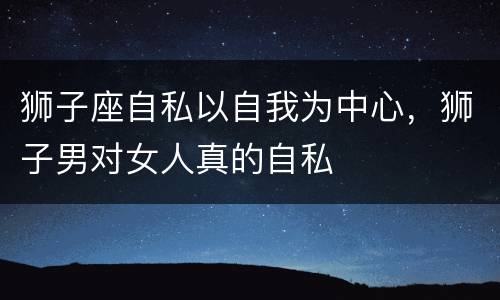 狮子座自私以自我为中心，狮子男对女人真的自私