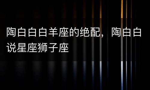 陶白白白羊座的绝配，陶白白说星座狮子座
