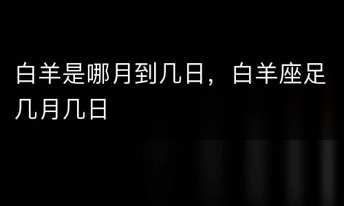 白羊是哪月到几日，白羊座足几月几日