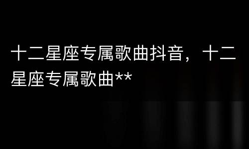 十二星座专属歌曲抖音，十二星座专属歌曲**