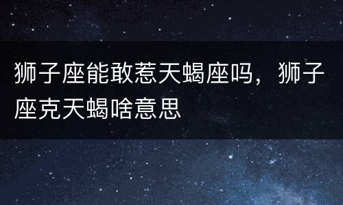 狮子座能敢惹天蝎座吗，狮子座克天蝎啥意思