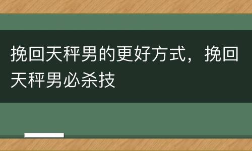 挽回天秤男的更好方式，挽回天秤男必杀技