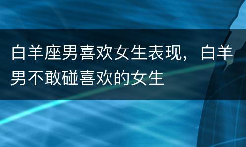 白羊座男喜欢女生表现，白羊男不敢碰喜欢的女生