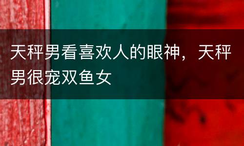 天秤男看喜欢人的眼神，天秤男很宠双鱼女