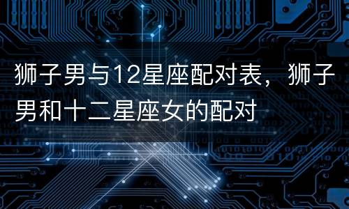 狮子男与12星座配对表，狮子男和十二星座女的配对