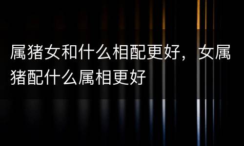 属猪女和什么相配更好，女属猪配什么属相更好