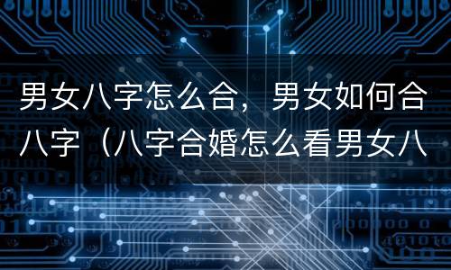 男女八字怎么合，男女如何合八字（八字合婚怎么看男女八字合不合）
