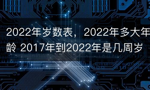 2022年岁数表，2022年多大年龄 2017年到2022年是几周岁