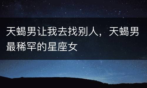 天蝎男让我去找别人，天蝎男最稀罕的星座女