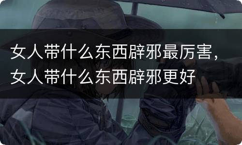 女人带什么东西辟邪最厉害，女人带什么东西辟邪更好