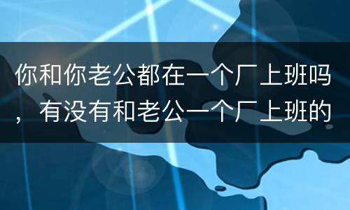 你和你老公都在一个厂上班吗，有没有和老公一个厂上班的。你们老公会浪漫吗