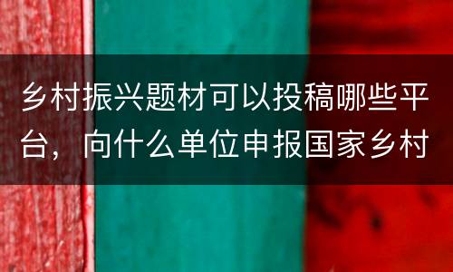 乡村振兴题材可以投稿哪些平台，向什么单位申报国家乡村振兴项目？