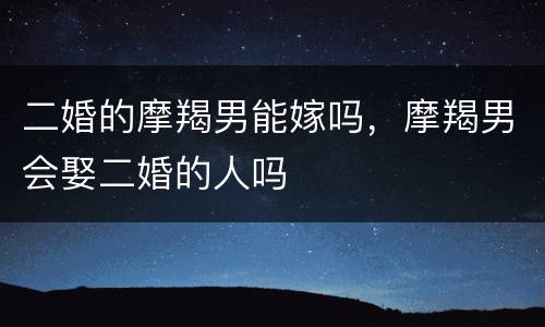 二婚的摩羯男能嫁吗，摩羯男会娶二婚的人吗