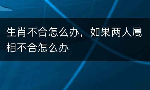 生肖不合怎么办，如果两人属相不合怎么办