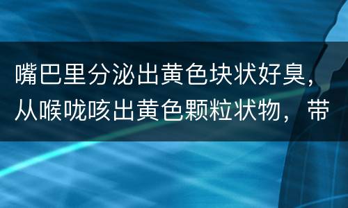 嘴巴里分泌出黄色块状好臭，从喉咙咳出黄色颗粒状物，带恶臭，请问是什么