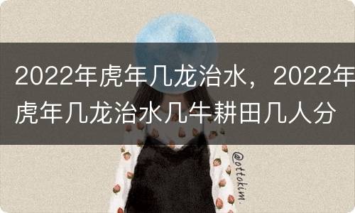 2022年虎年几龙治水，2022年虎年几龙治水几牛耕田几人分饼