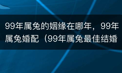 99年属兔的姻缘在哪年，99年属兔婚配（99年属兔最佳结婚属相）