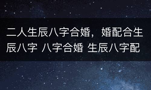 二人生辰八字合婚，婚配合生辰八字 八字合婚 生辰八字配对