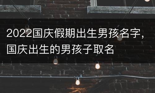 2022国庆假期出生男孩名字，国庆出生的男孩子取名