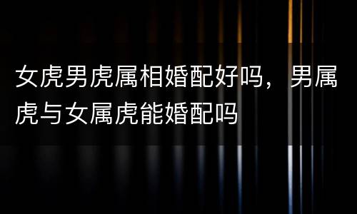 女虎男虎属相婚配好吗，男属虎与女属虎能婚配吗