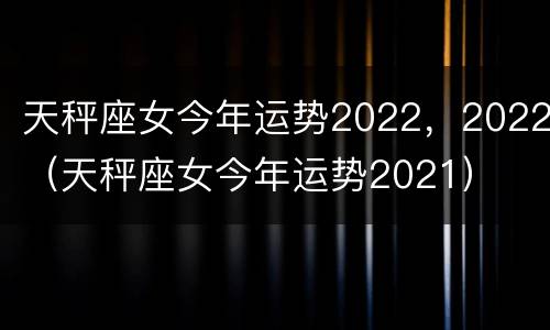 天秤座女今年运势2022，2022（天秤座女今年运势2021）