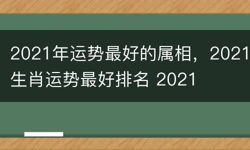 2021年运势最好的属相，2021生肖运势最好排名 2021
