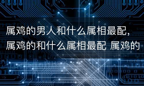 属鸡的男人和什么属相最配，属鸡的和什么属相最配 属鸡的属相婚