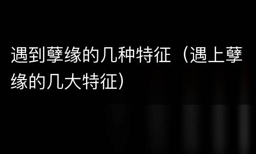 遇到孽缘的几种特征（遇上孽缘的几大特征）