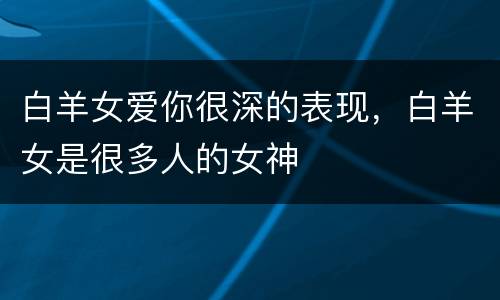 白羊女爱你很深的表现，白羊女是很多人的女神