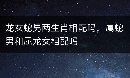 龙女蛇男两生肖相配吗，属蛇男和属龙女相配吗