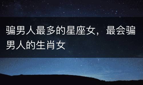 骗男人最多的星座女，最会骗男人的生肖女