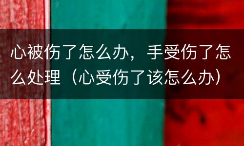 心被伤了怎么办，手受伤了怎么处理（心受伤了该怎么办）