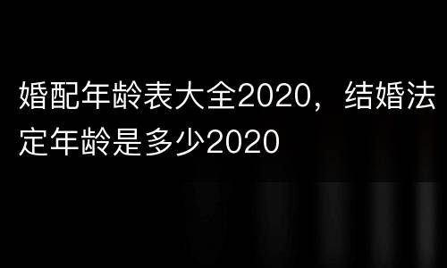 婚配年龄表大全2020，结婚法定年龄是多少2020